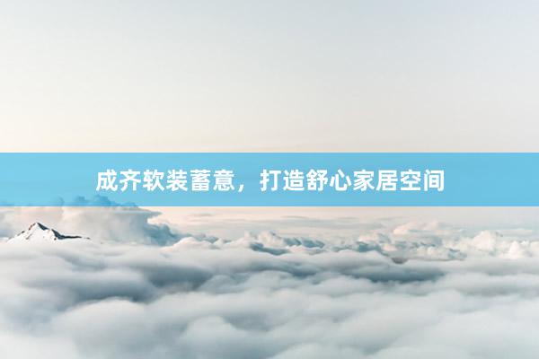 成齐软装蓄意,打造舒心家居空间