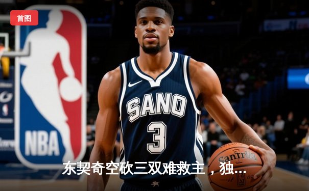 东契奇空砍三双难救主，独行侠加时憾负凯尔特人总分0-2落后